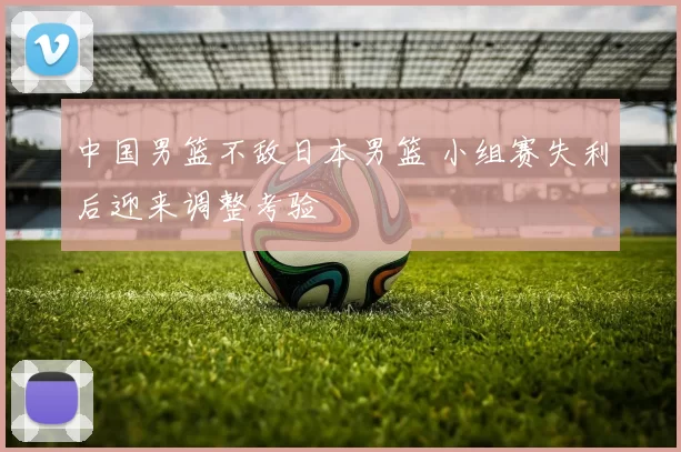 中国男篮不敌日本男篮 小组赛失利后迎来调整考验