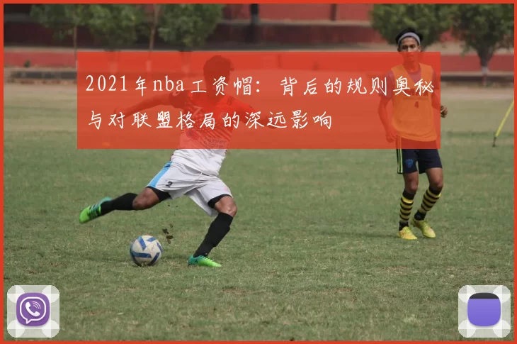 2021年nba工资帽：背后的规则奥秘与对联盟格局的深远影响