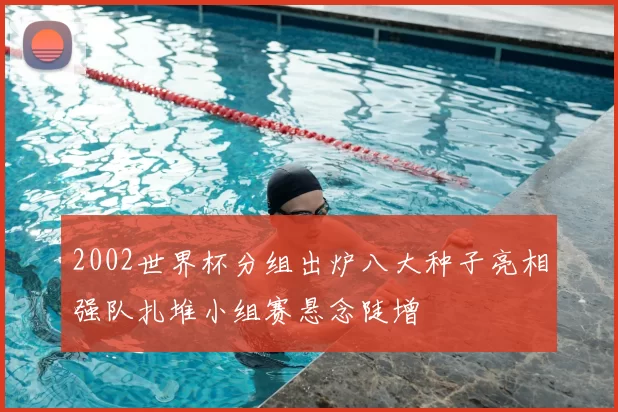 2002世界杯分组出炉八大种子亮相强队扎堆小组赛悬念陡增