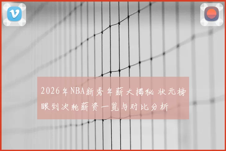 2026年NBA新秀年薪大揭秘 状元榜眼到次轮薪资一览与对比分析