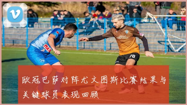 欧冠巴萨对阵尤文图斯比赛结果与关键球员表现回顾