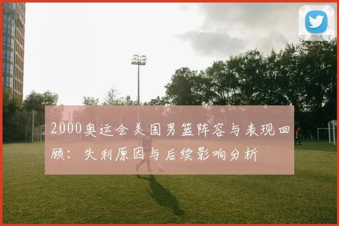 2000奥运会美国男篮阵容与表现回顾：失利原因与后续影响分析