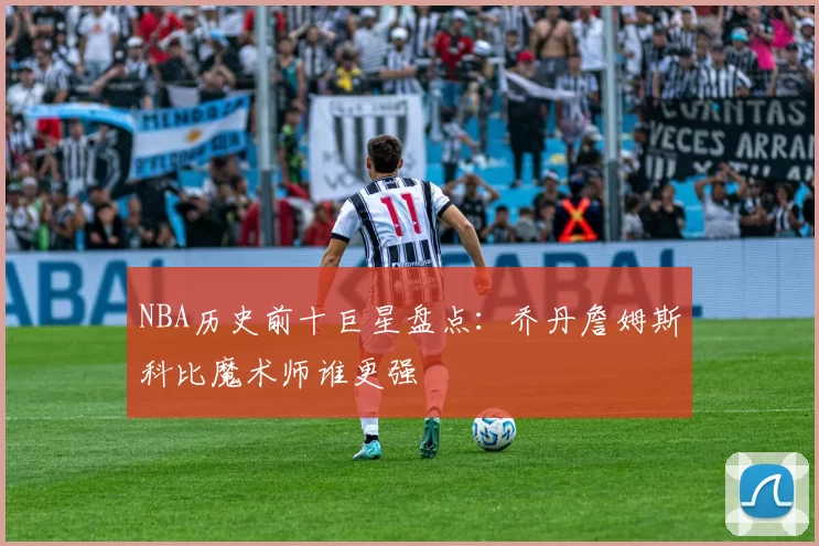 NBA历史前十巨星盘点:乔丹詹姆斯科比魔术师谁更强