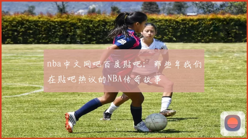 nba中文网吧百度贴吧：那些年我们在贴吧热议的NBA传奇故事