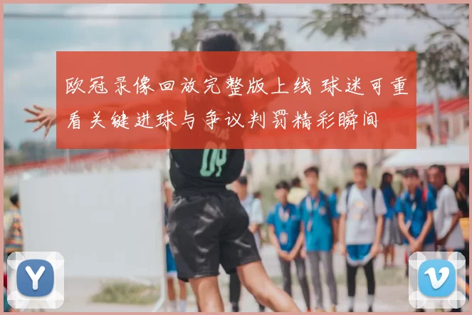 欧冠录像回放完整版上线 球迷可重看关键进球与争议判罚精彩瞬间