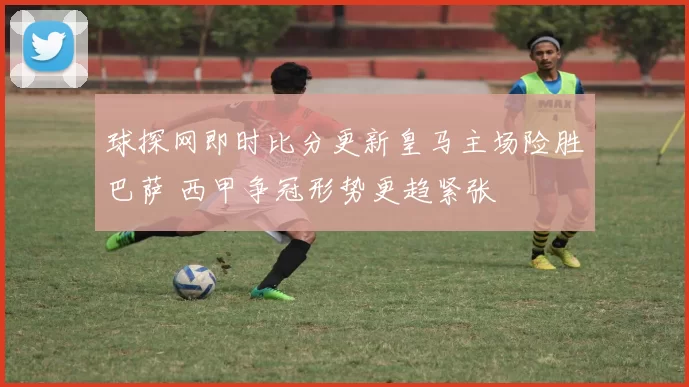 球探网即时比分更新皇马主场险胜巴萨 西甲争冠形势更趋紧张