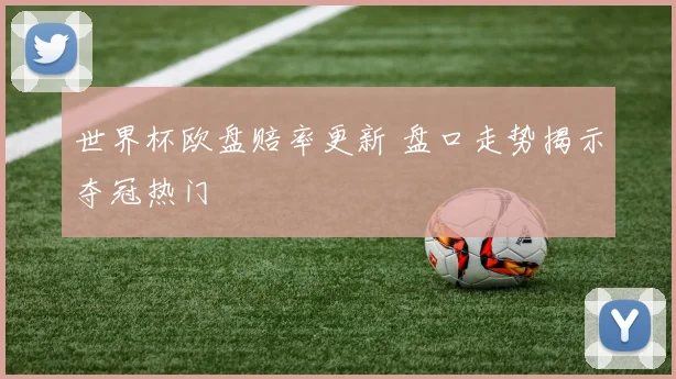 世界杯欧盘赔率更新 盘口走势揭示夺冠热门