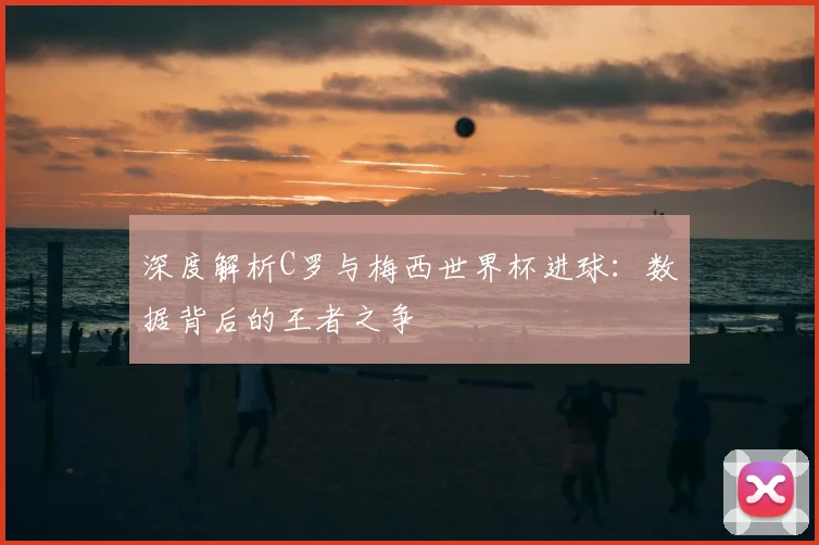 深度解析C罗与梅西世界杯进球：数据背后的王者之争