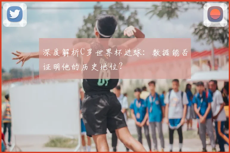 深度解析C罗世界杯进球：数据能否证明他的历史地位？