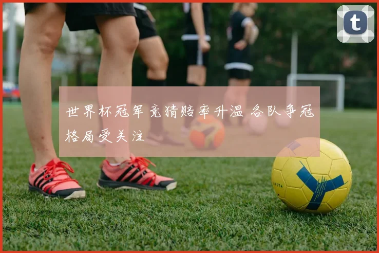 世界杯冠军竞猜赔率升温 各队争冠格局受关注