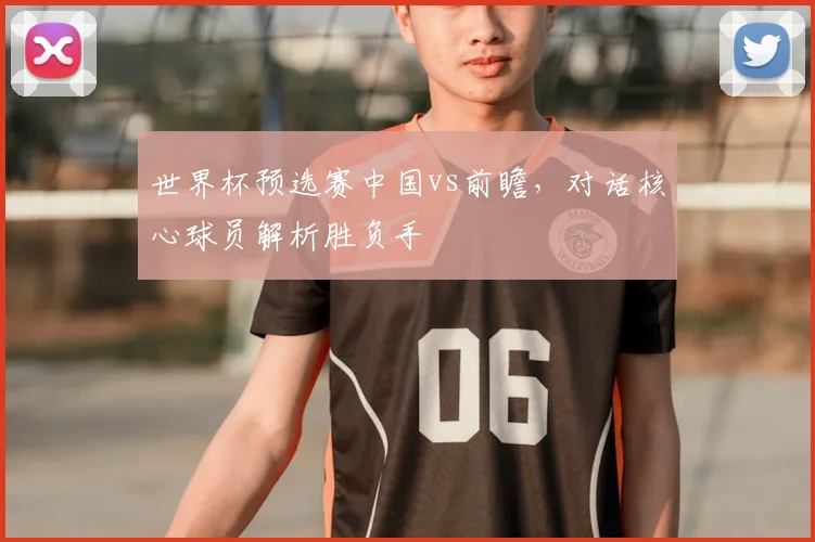 世界杯预选赛中国vs前瞻,对话核心球员解析胜负手