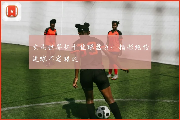 女足世界杯十佳球盘点,精彩绝伦进球不容错过