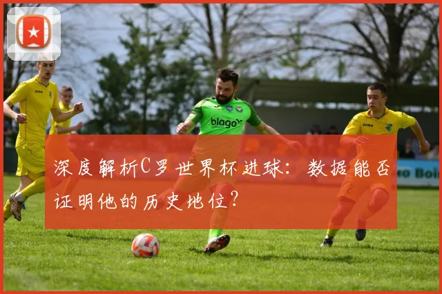深度解析C罗世界杯进球:数据能否证明他的历史地位?
