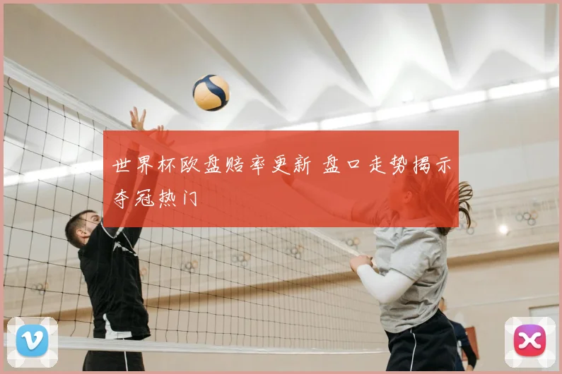 世界杯欧盘赔率更新 盘口走势揭示夺冠热门
