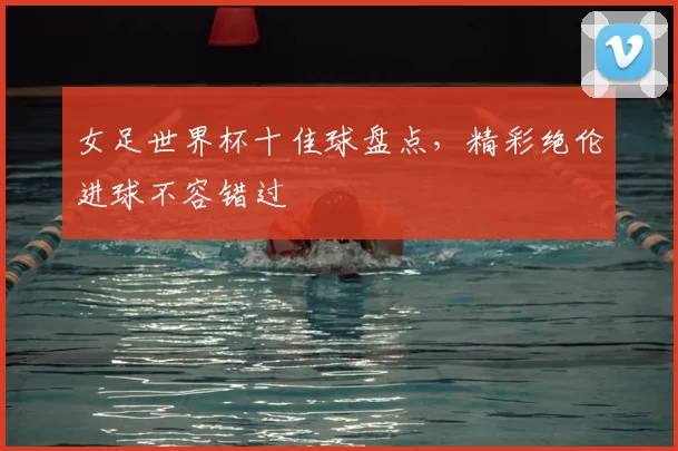 女足世界杯十佳球盘点,精彩绝伦进球不容错过